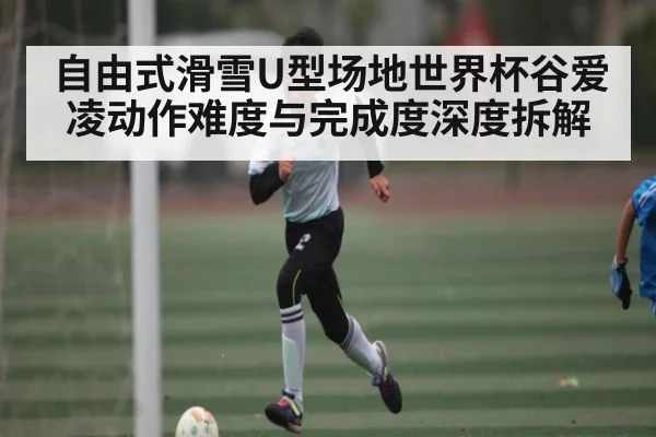 自由式滑雪U型场地世界杯谷爱凌动作难度与完成度深度拆解（kaiyun）