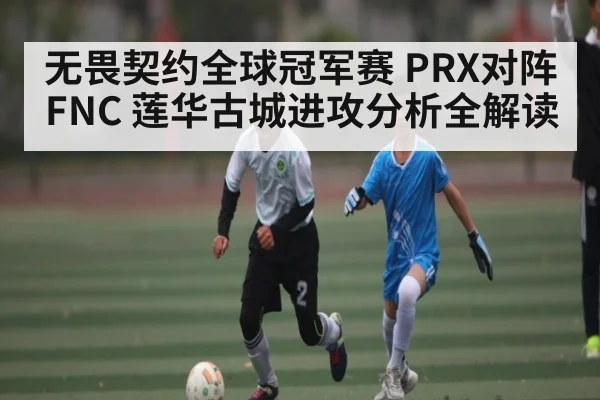 无畏契约全球冠军赛 PRX对阵FNC 莲华古城进攻分析全解读（kaiyun）