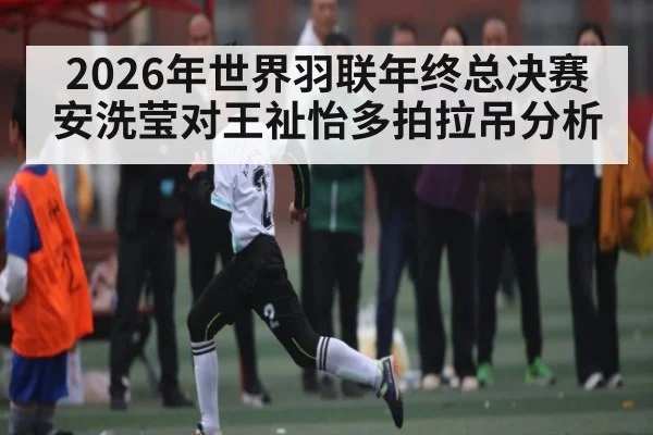 2026年世界羽联年终总决赛安洗莹对王祉怡多拍拉吊分析（kaiyun）