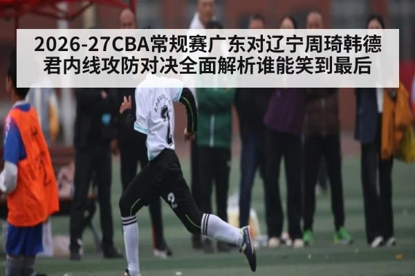 2026-27CBA常规赛广东对辽宁周琦韩德君内线攻防对决全面解析谁能笑到最后（kaiyun）